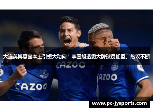 大连英博夏窗本土引援大动向！李国旭透露大牌球员加盟，热议不断