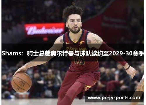 Shams：骑士总裁奥尔特曼与球队续约至2029-30赛季